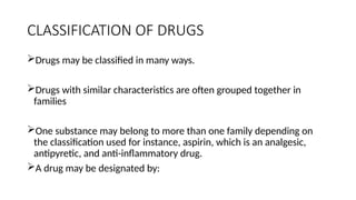 CLASSIFICATION OF DRUGS
Drugs may be classified in many ways.
Drugs with similar characteristics are often grouped together in
families
One substance may belong to more than one family depending on
the classification used for instance, aspirin, which is an analgesic,
antipyretic, and anti-inflammatory drug.
A drug may be designated by:
 