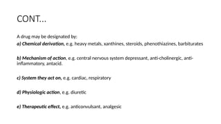CONT...
A drug may be designated by:
a) Chemical derivation, e.g. heavy metals, xanthines, steroids, phenothiazines, barbiturates
b) Mechanism of action, e.g. central nervous system depressant, anti-cholinergic, anti-
inflammatory, antacid.
c) System they act on, e.g. cardiac, respiratory
d) Physiologic action, e.g. diuretic
e) Therapeutic effect, e.g. anticonvulsant, analgesic
 