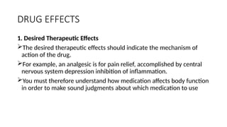 DRUG EFFECTS
1. Desired Therapeutic Effects
The desired therapeutic effects should indicate the mechanism of
action of the drug.
For example, an analgesic is for pain relief, accomplished by central
nervous system depression inhibition of inflammation.
You must therefore understand how medication affects body function
in order to make sound judgments about which medication to use
 