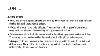 CONT...
2. Side Effects
They are physiological effects exerted by the chemical that are not related
to the desired therapeutic effect.
Note: All drugs have side effects. The number and range of side effects
may indicate the relative toxicity of a given medication.
Adverse reactions include any undesirable effect apparent in the recipient.
They may be opposite to the desired effect, allergic or extraneous.
Idiosyncratic are unusual effects seen in some patients due to individual
differences. They refers to the tendency within the individual to react
unfavorably to certain substances.
 