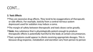 CONT...
3. Toxic Effects
They are excessive drug effects. They tend to be exaggerations of therapeutic
or side effects. For example, toxicity from a central nervous system
depressant used for sedation may induce a coma.
The margin of safety between therapeutic and toxic doses varies greatly.
Note: Any substance that is physiologically potent enough to produce
therapeutic effects is potentially harmful to the body at certain circumstances.
Toxic symptoms could appear in clients receiving appropriate dosages. This is
because drug response, metabolism and excretion vary from person to person
 