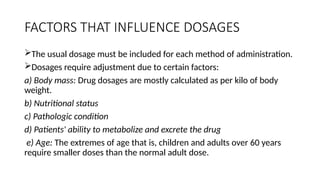 FACTORS THAT INFLUENCE DOSAGES
The usual dosage must be included for each method of administration.
Dosages require adjustment due to certain factors:
a) Body mass: Drug dosages are mostly calculated as per kilo of body
weight.
b) Nutritional status
c) Pathologic condition
d) Patients' ability to metabolize and excrete the drug
e) Age: The extremes of age that is, children and adults over 60 years
require smaller doses than the normal adult dose.
 