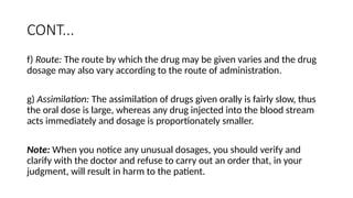 CONT...
f) Route: The route by which the drug may be given varies and the drug
dosage may also vary according to the route of administration.
g) Assimilation: The assimilation of drugs given orally is fairly slow, thus
the oral dose is large, whereas any drug injected into the blood stream
acts immediately and dosage is proportionately smaller.
Note: When you notice any unusual dosages, you should verify and
clarify with the doctor and refuse to carry out an order that, in your
judgment, will result in harm to the patient.
 