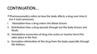 CONTINUATION...
Pharmacosmetics-refers to how the body affects a drug over time.It
has 4 main processes;
i. Absorption-how a drug enters the blood stream.
ii. Distribution-how a drug spreads through out the body tissues and
thuds.
iii. Metabolism-conversion of drug into active or inactive form.This
takes place in the liver.
iv. Excreation-elimination of the drug from the body especially through
the kidneys.
 