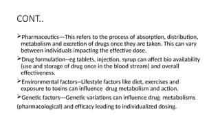 CONT..
Pharmaceutics---This refers to the process of absorption, distribution,
metabolism and excretion of drugs once they are taken. This can vary
between individuals impacting the effective dose.
Drug formulation--eg tablets, injection, syrup can affect bio availability
(use and storage of drug once in the blood stream) and overall
effectiveness.
Environmental factors--Lifestyle factors like diet, exercises and
exposure to toxins can influence drug metabolism and action.
Genetic factors---Genetic variations can influence drug metabolisms
(pharmacological) and efficacy leading to individualized dosing.
 