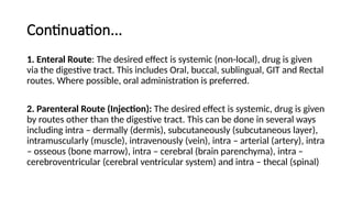 Continuation...
1. Enteral Route: The desired effect is systemic (non-local), drug is given
via the digestive tract. This includes Oral, buccal, sublingual, GIT and Rectal
routes. Where possible, oral administration is preferred.
2. Parenteral Route (Injection): The desired effect is systemic, drug is given
by routes other than the digestive tract. This can be done in several ways
including intra – dermally (dermis), subcutaneously (subcutaneous layer),
intramuscularly (muscle), intravenously (vein), intra – arterial (artery), intra
– osseous (bone marrow), intra – cerebral (brain parenchyma), intra –
cerebroventricular (cerebral ventricular system) and intra – thecal (spinal)
 