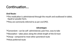 Continuation...
Oral Route:
The medication is administered through the mouth and swallowed in tablet,
liquid or powder form.
They are commonly referred to as per oral (PO).
Advantages
Convenient - can be self- administered, pain free, easy to take
Absorption - takes place along the whole length of the GI tract
Cheap - compared to most other parenteral route
Most preferred route
 