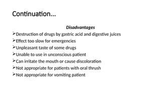 Continuation...
Disadvantages
Destruction of drugs by gastric acid and digestive juices
Effect too slow for emergencies
Unpleasant taste of some drugs
Unable to use in unconscious patient
Can irritate the mouth or cause discoloration
Not appropriate for patients with oral thrush
Not appropriate for vomiting patient
 