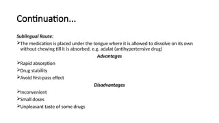 Continuation...
Sublingual Route:
The medication is placed under the tongue where it is allowed to dissolve on its own
without chewing till it is absorbed. e.g. adalat (antihypertensive drug)
Advantages
Rapid absorption
Drug stability
Avoid first-pass effect
Disadvantages
Inconvenient
Small doses
Unpleasant taste of some drugs
 