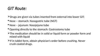 GIT Route:
Drugs are given via tubes inserted from external into lower GIT:
 Nose – stomach: Nasogastric tube (NGT)
 Nose – jejunum: Nasojejuno tube
 Opening directly to the stomach: Gastrostomy tube
The medication should be in solid or liquid form or powder form and
mixed with liquid
If in tablet form, obtain physician’s order before crushing. Never
crush coated drugs.
 