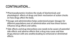 CONTINUATION...
Pharmacodynamics-involves the study of biochemicals and
physiological effects of drugs and their mechanism of action checks
on how drugs affect the body.
Dosage and administration-helps understand proper dosages for
different populations,rout of administration and how these factors
influence drug effects and safety.
Side effects and drug interactions-one needs to be aware of potential
side effects and adverse effects that a drug may cause and how
drugs,interact with one another,leading to enhanced or diminished
effects.
 