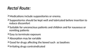 Rectal Route:
Medications include suppositories or enema.
Suppositories should be kept well and lubricated before insertion to
reduce discomfort
Suitable for unconscious patients and children and for nauseous or
vomiting patients
Easy to terminate exposure
Absorption may be variable
Good for drugs affecting the bowel such as laxatives
Irritating drugs contraindicated
 