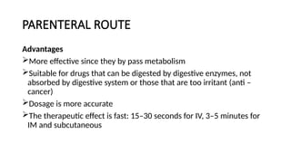 PARENTERAL ROUTE
Advantages
More effective since they by pass metabolism
Suitable for drugs that can be digested by digestive enzymes, not
absorbed by digestive system or those that are too irritant (anti –
cancer)
Dosage is more accurate
The therapeutic effect is fast: 15–30 seconds for IV, 3–5 minutes for
IM and subcutaneous
 