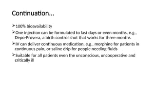 Continuation...
100% bioavailability
One injection can be formulated to last days or even months, e.g.,
Depo-Provera, a birth control shot that works for three months
IV can deliver continuous medication, e.g., morphine for patients in
continuous pain, or saline drip for people needing fluids
Suitable for all patients even the unconscious, uncooperative and
critically ill
 