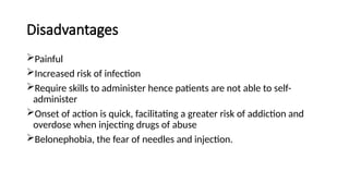 Disadvantages
Painful
Increased risk of infection
Require skills to administer hence patients are not able to self-
administer
Onset of action is quick, facilitating a greater risk of addiction and
overdose when injecting drugs of abuse
Belonephobia, the fear of needles and injection.
 