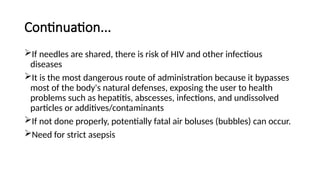 Continuation...
If needles are shared, there is risk of HIV and other infectious
diseases
It is the most dangerous route of administration because it bypasses
most of the body's natural defenses, exposing the user to health
problems such as hepatitis, abscesses, infections, and undissolved
particles or additives/contaminants
If not done properly, potentially fatal air boluses (bubbles) can occur.
Need for strict asepsis
 