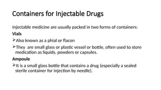 Containers for Injectable Drugs
Injectable medicine are usually packed in two forms of containers:
Vials
Also known as a phial or flacon
They are small glass or plastic vessel or bottle, often used to store
medication as liquids, powders or capsules.
Ampoule
It is a small glass bottle that contains a drug (especially a sealed
sterile container for injection by needle).
 