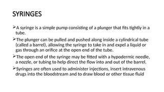 SYRINGES
A syringe is a simple pump consisting of a plunger that fits tightly in a
tube.
The plunger can be pulled and pushed along inside a cylindrical tube
(called a barrel), allowing the syringe to take in and expel a liquid or
gas through an orifice at the open end of the tube.
The open end of the syringe may be fitted with a hypodermic needle,
a nozzle, or tubing to help direct the flow into and out of the barrel.
Syringes are often used to administer injections, insert intravenous
drugs into the bloodstream and to draw blood or other tissue fluid
 