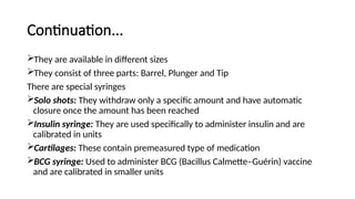Continuation...
They are available in different sizes
They consist of three parts: Barrel, Plunger and Tip
There are special syringes
Solo shots: They withdraw only a specific amount and have automatic
closure once the amount has been reached
Insulin syringe: They are used specifically to administer insulin and are
calibrated in units
Cartilages: These contain premeasured type of medication
BCG syringe: Used to administer BCG (Bacillus Calmette–Guérin) vaccine
and are calibrated in smaller units
 