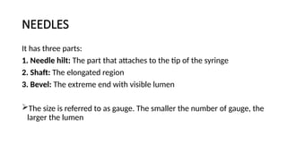 NEEDLES
It has three parts:
1. Needle hilt: The part that attaches to the tip of the syringe
2. Shaft: The elongated region
3. Bevel: The extreme end with visible lumen
The size is referred to as gauge. The smaller the number of gauge, the
larger the lumen
 