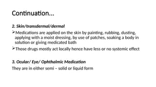 Continuation...
2. Skin/transdermal/dermal
Medications are applied on the skin by painting, rubbing, dusting,
applying with a moist dressing, by use of patches, soaking a body in
solution or giving medicated bath
Those drugs mostly act locally hence have less or no systemic effect
3. Ocular/ Eye/ Ophthalmic Medication
They are in either semi – solid or liquid form
 
