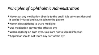 Principles of Ophthalmic Administration
Never put any medication directly to the pupil. It is very sensitive and
it can be irritated and cause pain to the patient
Never allow patients to share medicine
Use medication only for the affected eye
When applying on both eyes, take care not to spread infection
Applicator should not touch any part of the eye
 