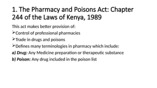 1. The Pharmacy and Poisons Act: Chapter
244 of the Laws of Kenya, 1989
This act makes better provision of:
Control of professional pharmacies
Trade in drugs and poisons
Defines many terminologies in pharmacy which include:
a) Drug: Any Medicine preparation or therapeutic substance
b) Poison: Any drug included in the poison list
 