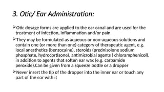 3. Otic/ Ear Administration:
Otic dosage forms are applied to the ear canal and are used for the
treatment of infection, inflammation and/or pain.
They may be formulated as aqueous or non-aqueous solutions and
contain one (or more than one) category of therapeutic agent, e.g.
local anesthetics (benzocaine), steroids (prednisolone sodium
phosphate, hydrocortisone), antimicrobial agents ( chloramphenicol),
in addition to agents that soften ear wax (e.g. carbamide
peroxide).Can be given from a squeeze bottle or a dropper
Never insert the tip of the dropper into the inner ear or touch any
part of the ear with it
 