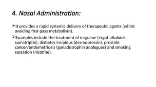4. Nasal Administration:
It provides a rapid systemic delivery of therapeutic agents (whilst
avoiding first-pass metabolism).
Examples include the treatment of migraine (ergot alkaloids,
sumatriptin), diabetes insipidus (desmopressin), prostate
cancer/endometriosis (gonadotrophin analogues) and smoking
cessation (nicotine).
 