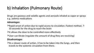b) Inhalation (Pulmonary Route)
Drugs are gaseous and volatile agents and aerosols inhaled as vapor or sprays
e.g. asthma medications
Advantages
Rapid onset of action due to rapid access to circulation. Fastest method, 7-
10 seconds for the drug to reach the brain
It allows the dose to be controlled more effectively
User can titrate (regulate the amount of drug they are receiving)
Disadvantages
Its a slower route of action, it has to be taken into the lungs, and then
travels to the systemic circulation from there.
 
