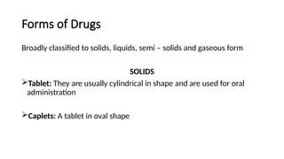 Forms of Drugs
Broadly classified to solids, liquids, semi – solids and gaseous form
SOLIDS
Tablet: They are usually cylindrical in shape and are used for oral
administration
Caplets: A tablet in oval shape
 
