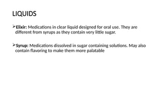 LIQUIDS
Elixir: Medications in clear liquid designed for oral use. They are
different from syrups as they contain very little sugar.
Syrup: Medications dissolved in sugar containing solutions. May also
contain flavoring to make them more palatable
 