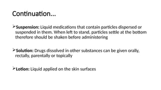 Continuation...
Suspension: Liquid medications that contain particles dispersed or
suspended in them. When left to stand, particles settle at the bottom
therefore should be shaken before administering
Solution: Drugs dissolved in other substances can be given orally,
rectally, parentally or topically
Lotion: Liquid applied on the skin surfaces
 