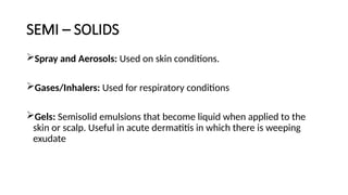 SEMI – SOLIDS
Spray and Aerosols: Used on skin conditions.
Gases/Inhalers: Used for respiratory conditions
Gels: Semisolid emulsions that become liquid when applied to the
skin or scalp. Useful in acute dermatitis in which there is weeping
exudate
 