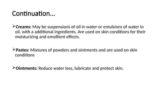 Continuation...
Creams: May be suspensions of oil in water or emulsions of water in
oil, with a additional ingredients. Are used on skin conditions for their
moisturizing and emollient effects.
Pastes: Mixtures of powders and ointments and are used on skin
conditions
Ointments: Reduce water loss, lubricate and protect skin.
 