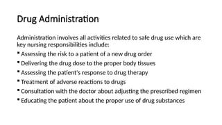 Drug Administration
Administration involves all activities related to safe drug use which are
key nursing responsibilities include:
 Assessing the risk to a patient of a new drug order
 Delivering the drug dose to the proper body tissues
 Assessing the patient's response to drug therapy
 Treatment of adverse reactions to drugs
 Consultation with the doctor about adjusting the prescribed regimen
 Educating the patient about the proper use of drug substances
 