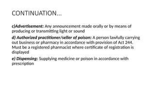 CONTINUATION...
c)Advertisement: Any announcement made orally or by means of
producing or transmitting light or sound
d) Authorized practitioner/seller of poison: A person lawfully carrying
out business or pharmacy in accordance with provision of Act 244.
Must be a registered pharmacist where certificate of registration is
displayed
e) Dispensing: Supplying medicine or poison in accordance with
prescription
 