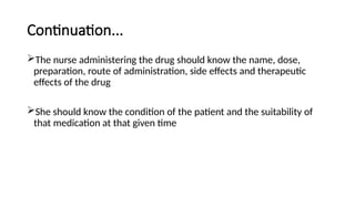 Continuation...
The nurse administering the drug should know the name, dose,
preparation, route of administration, side effects and therapeutic
effects of the drug
She should know the condition of the patient and the suitability of
that medication at that given time
 