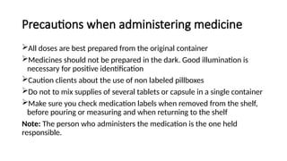 Precautions when administering medicine
All doses are best prepared from the original container
Medicines should not be prepared in the dark. Good illumination is
necessary for positive identification
Caution clients about the use of non labeled pillboxes
Do not to mix supplies of several tablets or capsule in a single container
Make sure you check medication labels when removed from the shelf,
before pouring or measuring and when returning to the shelf
Note: The person who administers the medication is the one held
responsible.
 