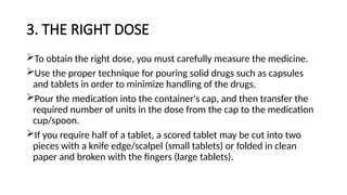 3. THE RIGHT DOSE
To obtain the right dose, you must carefully measure the medicine.
Use the proper technique for pouring solid drugs such as capsules
and tablets in order to minimize handling of the drugs.
Pour the medication into the container's cap, and then transfer the
required number of units in the dose from the cap to the medication
cup/spoon.
If you require half of a tablet, a scored tablet may be cut into two
pieces with a knife edge/scalpel (small tablets) or folded in clean
paper and broken with the fingers (large tablets).
 