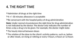 4. THE RIGHT TIME
Administer all drugs at the right time
A +/ -30 minutes allowance is acceptable
Be conversant with the hospital policy of drug administration
Note: Under normal circumstances the right time for drug administration
is not indicated by the doctor. The doctor only indicates the number of
times a day a drug is to be given. For example, the doctor might state:
 The hourly interval between doses
 The relation of the dose to the client's activity patterns, such as, before
or after meals, on rising or retiring or every 4 hours, 6 hours or 12 hours
 