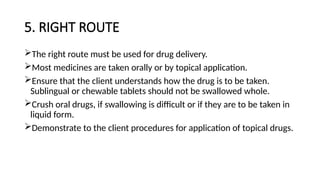 5. RIGHT ROUTE
The right route must be used for drug delivery.
Most medicines are taken orally or by topical application.
Ensure that the client understands how the drug is to be taken.
Sublingual or chewable tablets should not be swallowed whole.
Crush oral drugs, if swallowing is difficult or if they are to be taken in
liquid form.
Demonstrate to the client procedures for application of topical drugs.
 