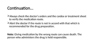 Continuation...
Always check the doctor's orders and the cardex or treatment sheet
to verify the medication route.
Alert the doctor if the route is not in accord with that which is
recommended for the drug preparation.
Note: Giving medication by the wrong route can cause death. The
person who administers the drug is held responsible.
 