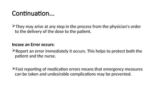 Continuation...
They may arise at any step in the process from the physician's order
to the delivery of the dose to the patient.
Incase an Error occurs:
Report an error immediately it occurs. This helps to protect both the
patient and the nurse.
Fast reporting of medication errors means that emergency measures
can be taken and undesirable complications may be prevented.
 