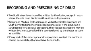 RECORDING AND PRESCRIBING OF DRUG
Medical Instructions should be written by the doctor, except in areas
where there is none like in health centers or dispensaries.
Telephone Medical Instructions and verbal Medical Instructions are
ONLY permitted under certain circumstances e.g. if the physician is
scrubbed up for a surgical procedure, the Medical Instructions may be
written by a nurse, provided it is countersigned by the doctor as soon
as possible.
If any part of the order appears inappropriate, contact the doctor to
correct any mistakes that may have been made.
 
