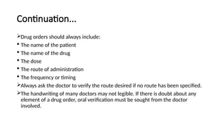 Continuation...
Drug orders should always include:
 The name of the patient
 The name of the drug
 The dose
 The route of administration
 The frequency or timing
Always ask the doctor to verify the route desired if no route has been specified.
The handwriting of many doctors may not legible. If there is doubt about any
element of a drug order, oral verification must be sought from the doctor
involved.
 