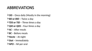 ABBREVIATIONS
OD – Once daily (Mostly in the morning)
BD or BID – Twice a day
TDS or TID – Three times a day
QID or QDS – Four times a day
AC – After meals
BC – Before meals
Nocte – At night
Stat – Immediately
NPO – Nil per oral
 