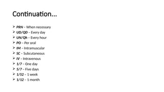 Continuation...
 PRN – When necessary
 UD/QD – Every day
 UN/Qh – Every hour
 PO – Per oral
 IM – Intramuscular
 SC – Subcutaneous
 IV – Intravenous
 1/7 – One day
 5/7 – Five days
 1/52 – 1 week
 1/12 – 1 month
 