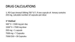 DRUG CALCULATIONS
1. PO Caps Amoxyl 500mg TID*5/7. If one capsule of Amoxy contains
250 mg, calculate number of capsules per dose
1st
Method
500*3 = 1500 mg per day
1500*5 = 7500 mg dose
250 mg = 1 capsule
7500 mg = ? Capsules
7500/250 = 30 Capsules
 