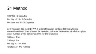2nd
Method
500/250 = 2 capsules
Per day = 2*3 = 6 Capsules
Per dose = 6*5 = 30 Capsules
2. IV Floxapen 250 mg QID*7/7. If a vial of floxapen contains 500 mg which is
reconstituted with 2mls of water for injection, calculate the number of mls for a given
dose, number of mls per day and mls for the total dose
500mg = 2mls
250mg = 1ml
Per day = 1*4 = 4mls
Total dose = 4*7 = 28mls
 